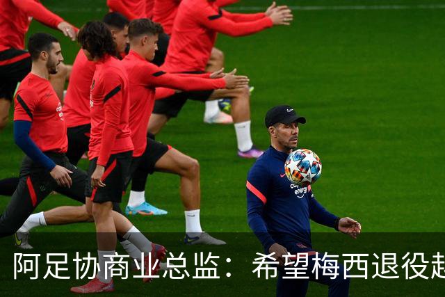 阿足协商业总监：希望梅西退役越晚越好，我们已提前几年进行规划